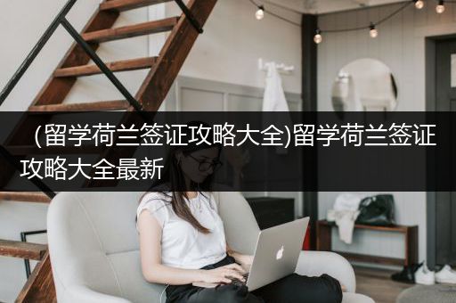 （留学荷兰签证攻略大全)留学荷兰签证攻略大全最新