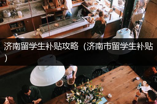 济南留学生补贴攻略（济南市留学生补贴）