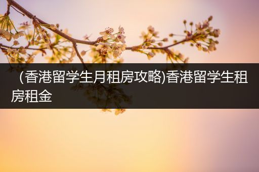 （香港留学生月租房攻略)香港留学生租房租金