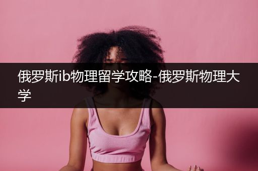 俄罗斯ib物理留学攻略-俄罗斯物理大学