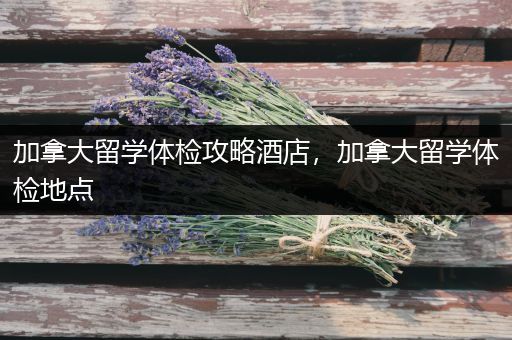 加拿大留学体检攻略酒店，加拿大留学体检地点
