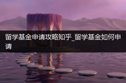留学基金申请攻略知乎_留学基金如何申请