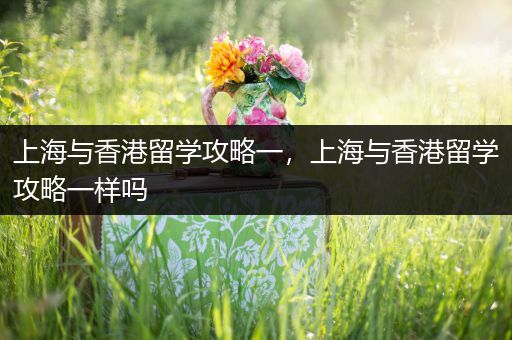 上海与香港留学攻略一，上海与香港留学攻略一样吗