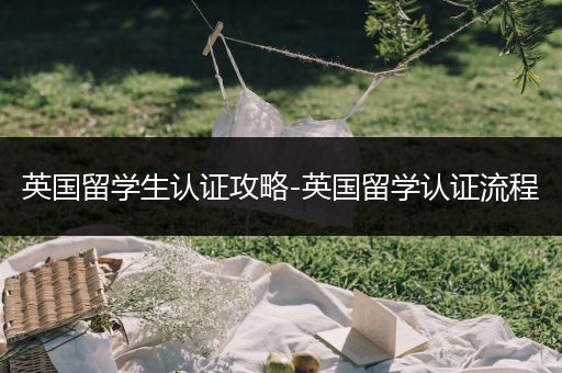 英国留学生认证攻略-英国留学认证流程