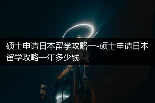 硕士申请日本留学攻略一-硕士申请日本留学攻略一年多少钱