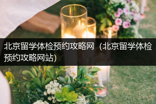 北京留学体检预约攻略网（北京留学体检预约攻略网站）