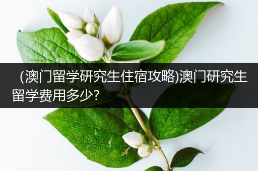 （澳门留学研究生住宿攻略)澳门研究生留学费用多少?