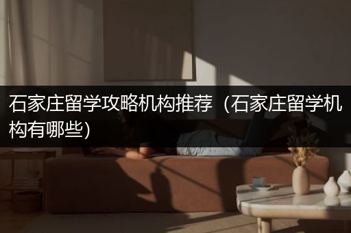 石家庄留学攻略机构推荐（石家庄留学机构有哪些）