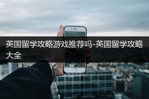 英国留学攻略游戏推荐吗-英国留学攻略大全
