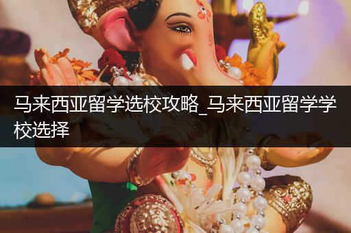 马来西亚留学选校攻略_马来西亚留学学校选择