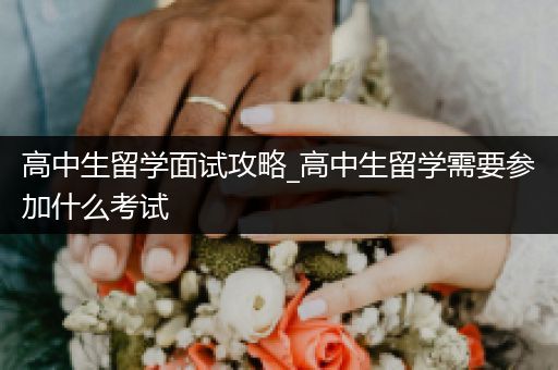 高中生留学面试攻略_高中生留学需要参加什么考试