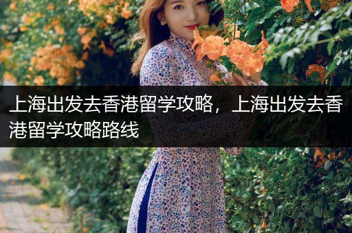 上海出发去香港留学攻略，上海出发去香港留学攻略路线