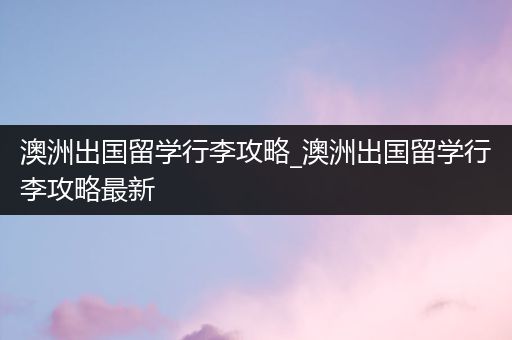 澳洲出国留学行李攻略_澳洲出国留学行李攻略最新