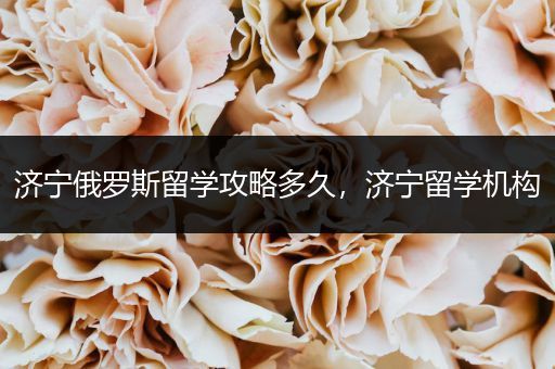 济宁俄罗斯留学攻略多久，济宁留学机构