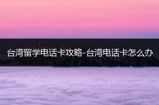 台湾留学电话卡攻略-台湾电话卡怎么办