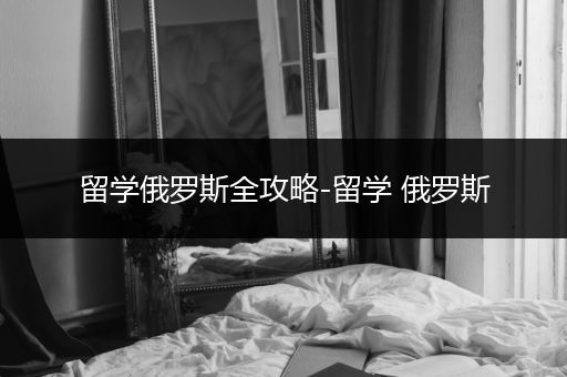 留学俄罗斯全攻略-留学 俄罗斯