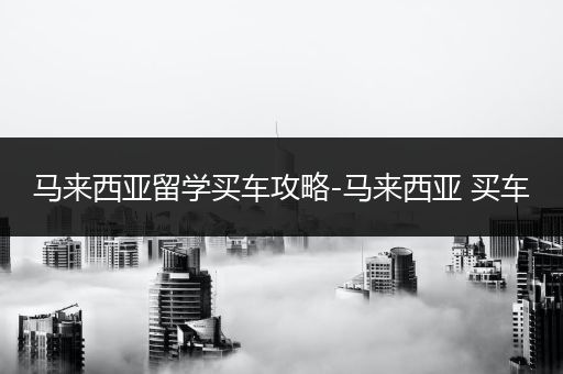 马来西亚留学买车攻略-马来西亚 买车