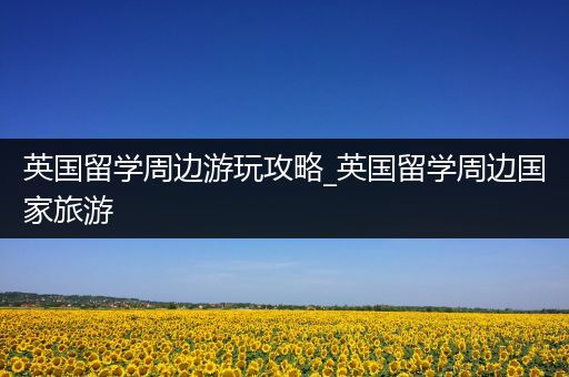 英国留学周边游玩攻略_英国留学周边国家旅游