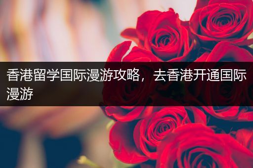 香港留学国际漫游攻略，去香港开通国际漫游