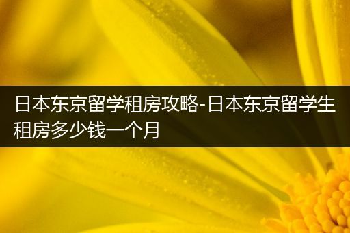 日本东京留学租房攻略-日本东京留学生租房多少钱一个月