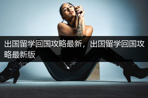 出国留学回国攻略最新，出国留学回国攻略最新版
