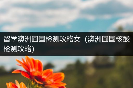 留学澳洲回国检测攻略女（澳洲回国核酸检测攻略）