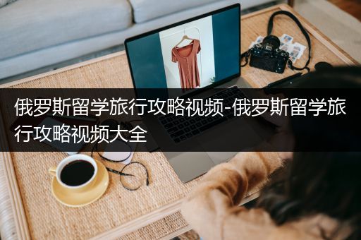 俄罗斯留学旅行攻略视频-俄罗斯留学旅行攻略视频大全