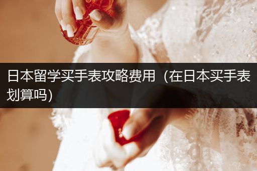 日本留学买手表攻略费用（在日本买手表划算吗）