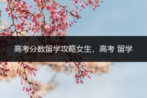 高考分数留学攻略女生，高考 留学