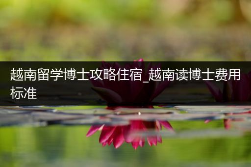 越南留学博士攻略住宿_越南读博士费用标准