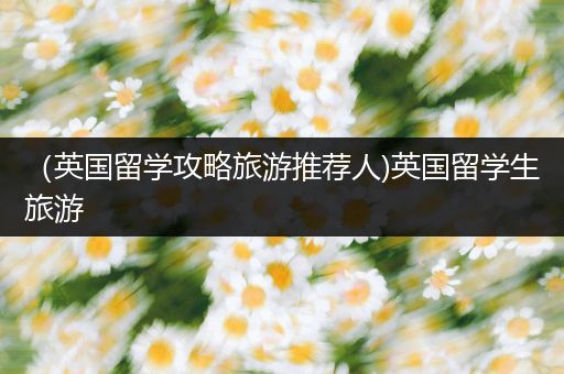 （英国留学攻略旅游推荐人)英国留学生旅游