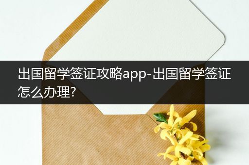 出国留学签证攻略app-出国留学签证怎么办理?