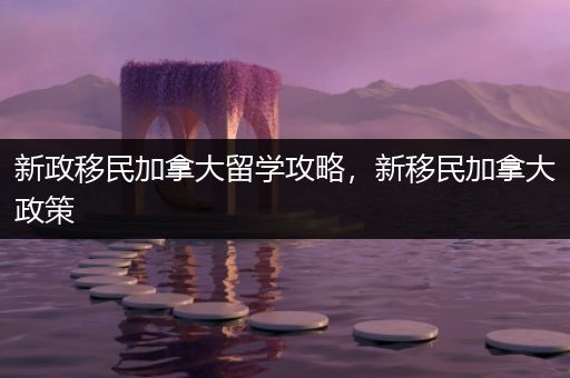 新政移民加拿大留学攻略，新移民加拿大政策