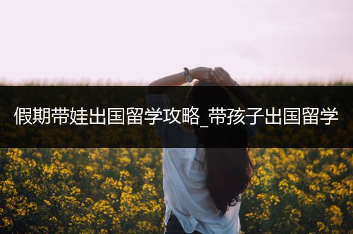 假期带娃出国留学攻略_带孩子出国留学