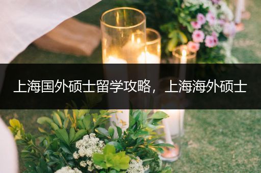 上海国外硕士留学攻略，上海海外硕士