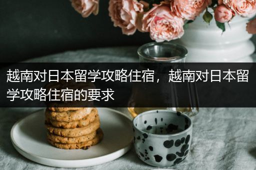 越南对日本留学攻略住宿，越南对日本留学攻略住宿的要求