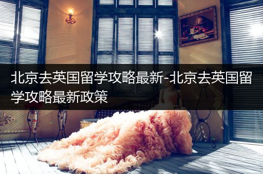 北京去英国留学攻略最新-北京去英国留学攻略最新政策