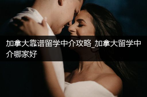 加拿大靠谱留学中介攻略_加拿大留学中介哪家好