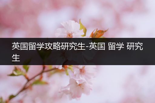 英国留学攻略研究生-英国 留学 研究生
