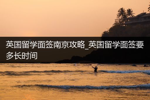 英国留学面签南京攻略_英国留学面签要多长时间
