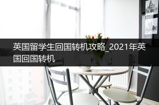 英国留学生回国转机攻略_2021年英国回国转机
