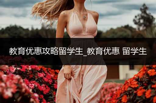 教育优惠攻略留学生_教育优惠 留学生