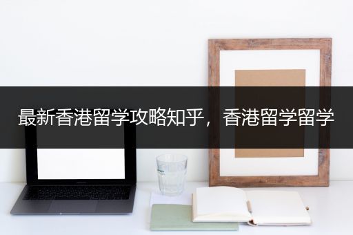最新香港留学攻略知乎，香港留学留学
