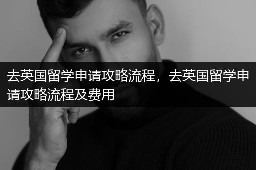 去英国留学申请攻略流程，去英国留学申请攻略流程及费用