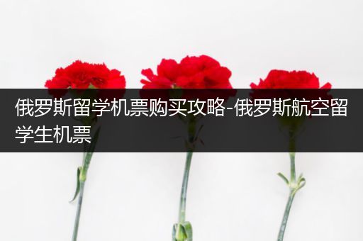 俄罗斯留学机票购买攻略-俄罗斯航空留学生机票