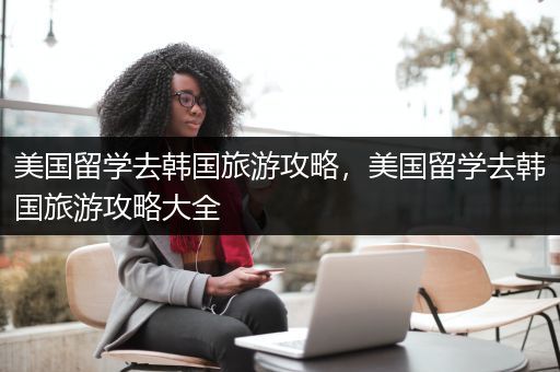 美国留学去韩国旅游攻略，美国留学去韩国旅游攻略大全