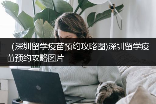 （深圳留学疫苗预约攻略图)深圳留学疫苗预约攻略图片