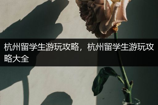 杭州留学生游玩攻略，杭州留学生游玩攻略大全