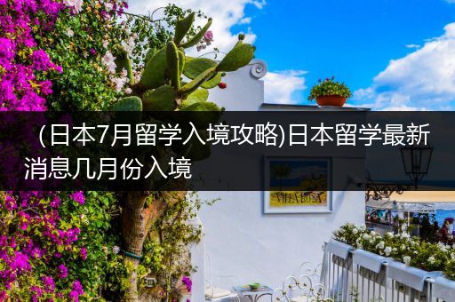 （日本7月留学入境攻略)日本留学最新消息几月份入境