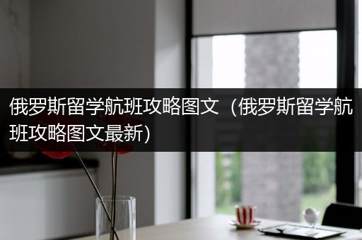 俄罗斯留学航班攻略图文（俄罗斯留学航班攻略图文最新）